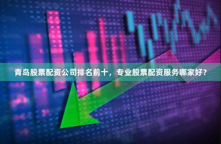 青岛股票配资公司排名前十，专业股票配资服务哪家好？