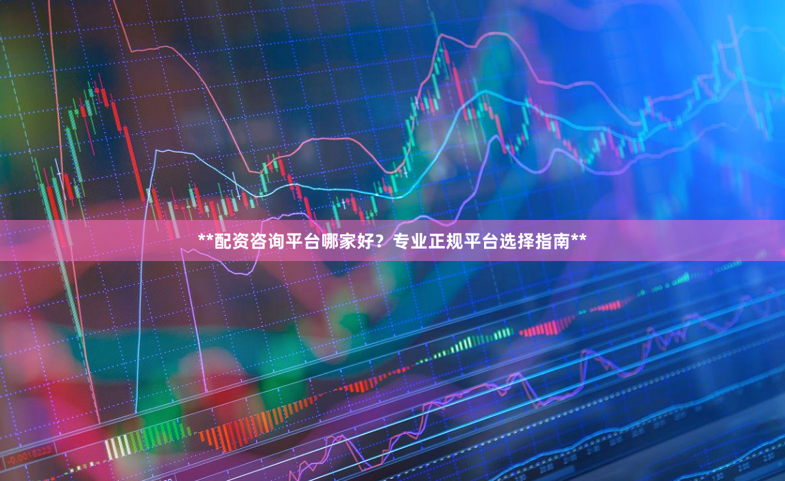 **配资咨询平台哪家好？专业正规平台选择指南**