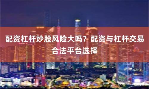 配资杠杆炒股风险大吗？配资与杠杆交易合法平台选择