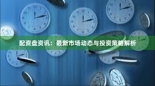 配资盘资讯：最新市场动态与投资策略解析