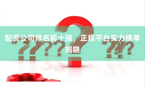 配资公司排名前十强，正规平台实力榜单揭晓