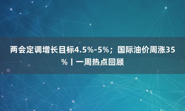 两会定调增长目标4.5%-5%；国际油价周涨35%丨一周热点回顾