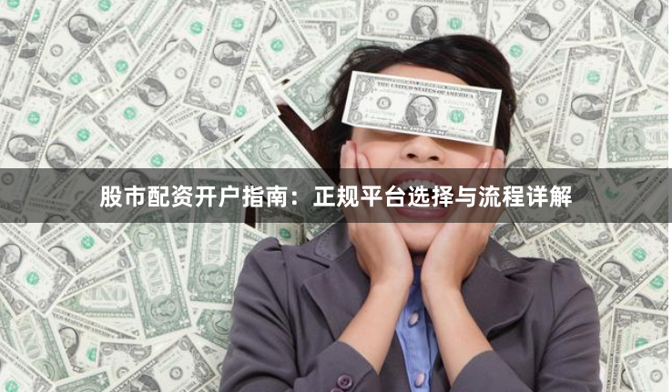 股市配资开户指南：正规平台选择与流程详解